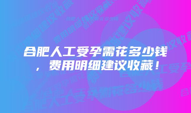 合肥人工受孕需花多少钱，费用明细建议收藏！