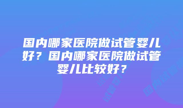 国内哪家医院做试管婴儿好？国内哪家医院做试管婴儿比较好？