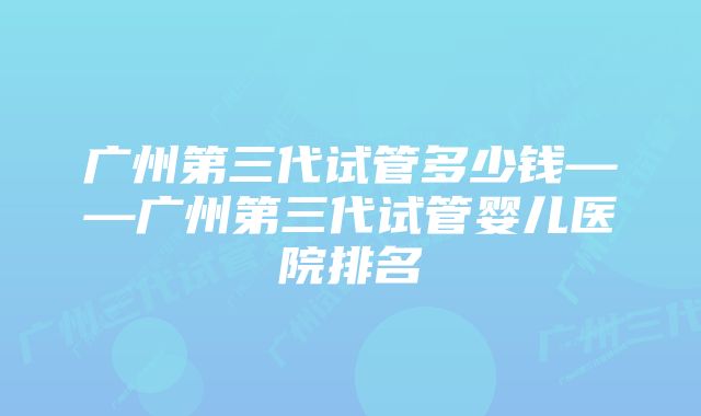 广州第三代试管多少钱——广州第三代试管婴儿医院排名