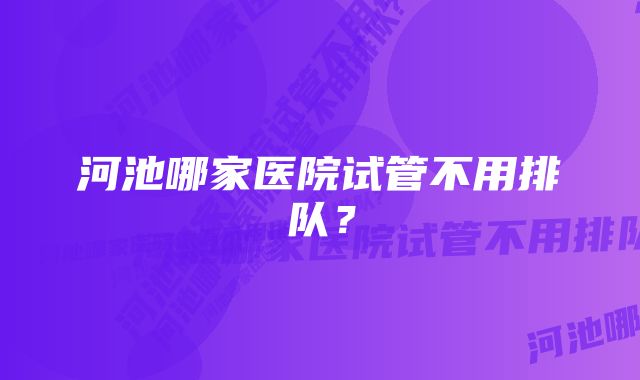 河池哪家医院试管不用排队？