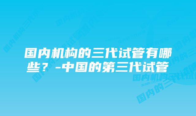 国内机构的三代试管有哪些？-中国的第三代试管