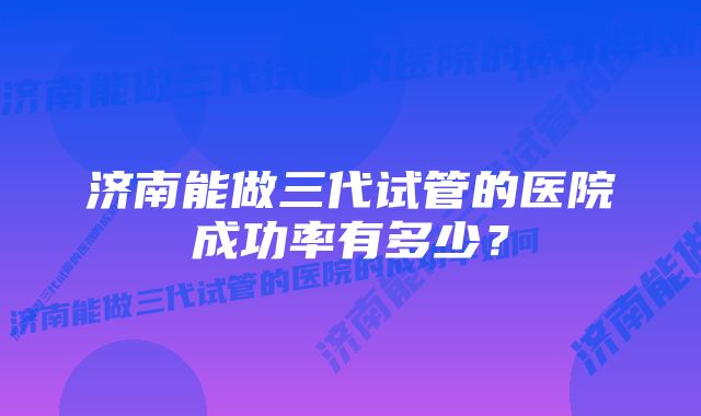 济南能做三代试管的医院成功率有多少？