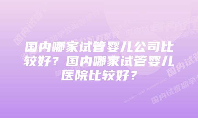 国内哪家试管婴儿公司比较好？国内哪家试管婴儿医院比较好？