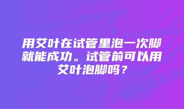 用艾叶在试管里泡一次脚就能成功。试管前可以用艾叶泡脚吗？