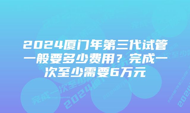 2024厦门年第三代试管一般要多少费用？完成一次至少需要6万元