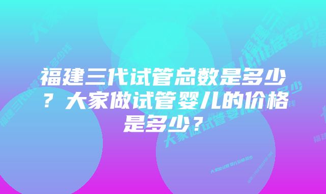 福建三代试管总数是多少？大家做试管婴儿的价格是多少？