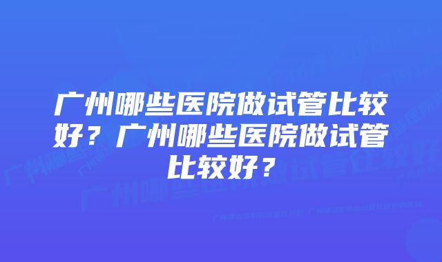 广州哪些医院做试管比较好？广州哪些医院做试管比较好？