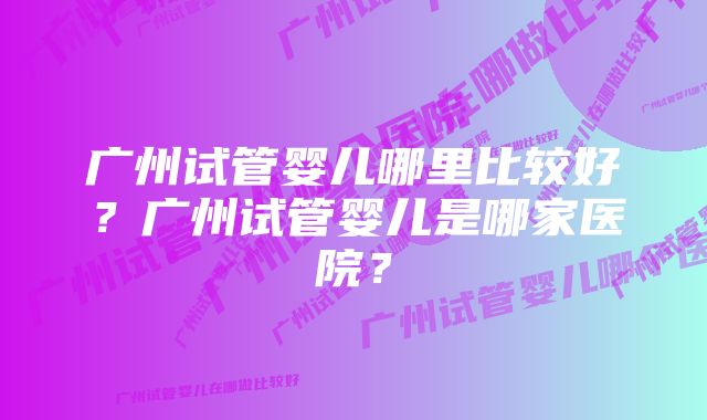 广州试管婴儿哪里比较好？广州试管婴儿是哪家医院？