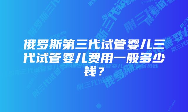 俄罗斯第三代试管婴儿三代试管婴儿费用一般多少钱？