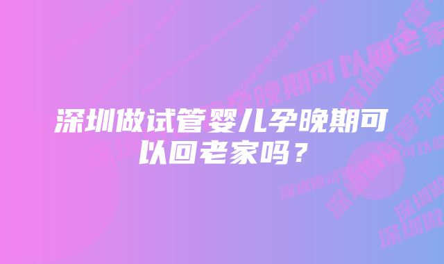 深圳做试管婴儿孕晚期可以回老家吗？