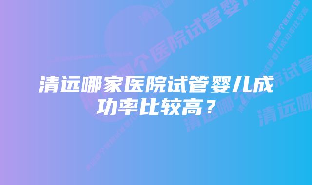 清远哪家医院试管婴儿成功率比较高？