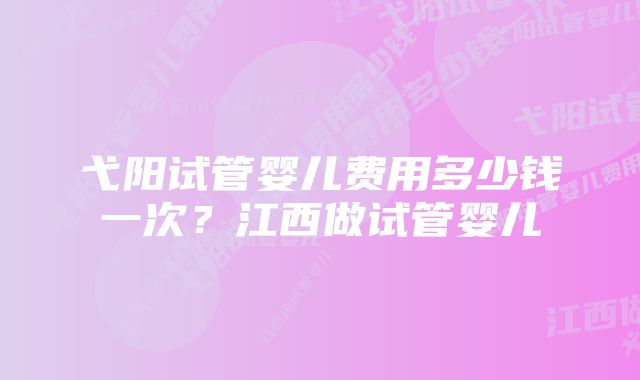 弋阳试管婴儿费用多少钱一次？江西做试管婴儿