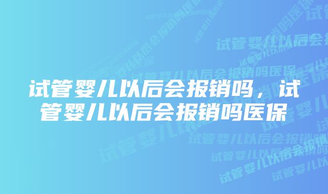 试管婴儿以后会报销吗，试管婴儿以后会报销吗医保