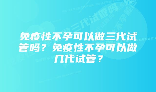 免疫性不孕可以做三代试管吗？免疫性不孕可以做几代试管？