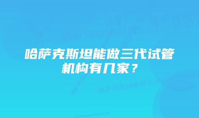 哈萨克斯坦能做三代试管机构有几家？