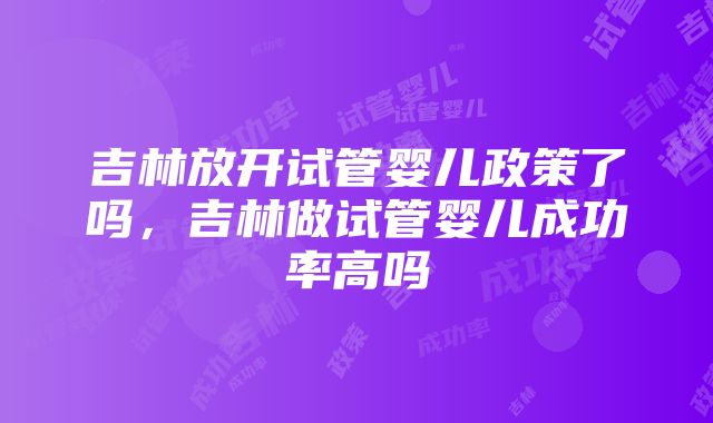 吉林放开试管婴儿政策了吗，吉林做试管婴儿成功率高吗