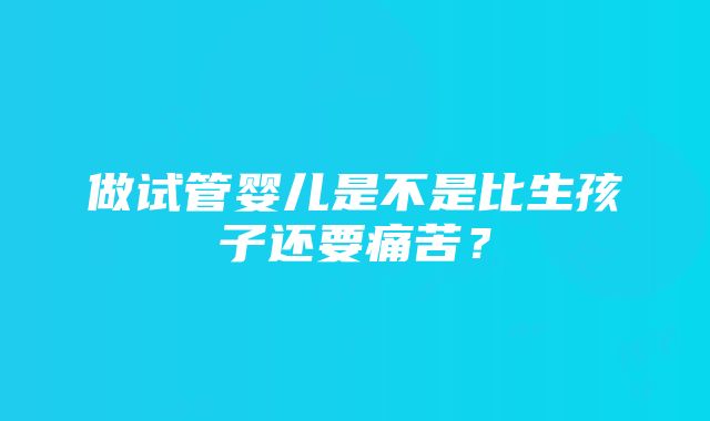 做试管婴儿是不是比生孩子还要痛苦？