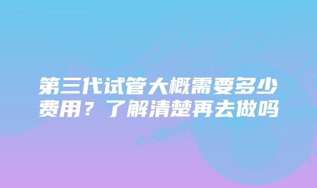 第三代试管大概需要多少费用？了解清楚再去做吗