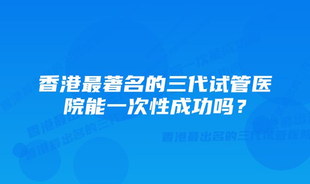 香港最著名的三代试管医院能一次性成功吗？