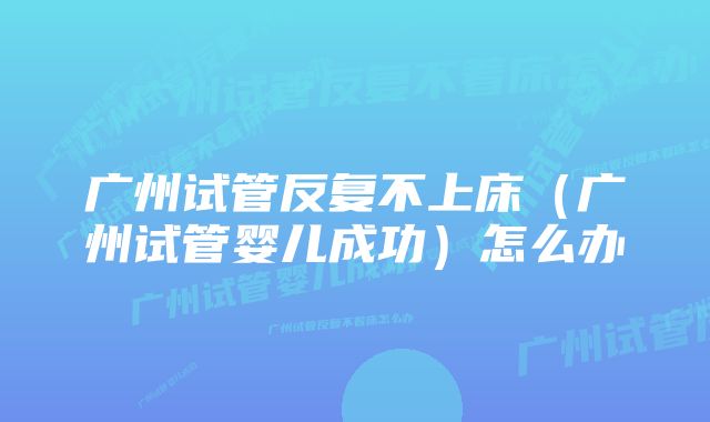 广州试管反复不上床（广州试管婴儿成功）怎么办