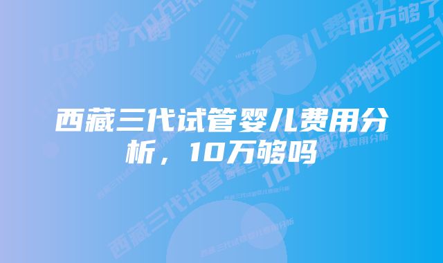 西藏三代试管婴儿费用分析，10万够吗