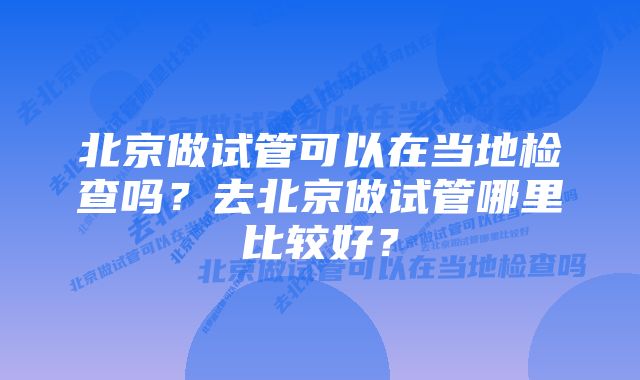 北京做试管可以在当地检查吗？去北京做试管哪里比较好？