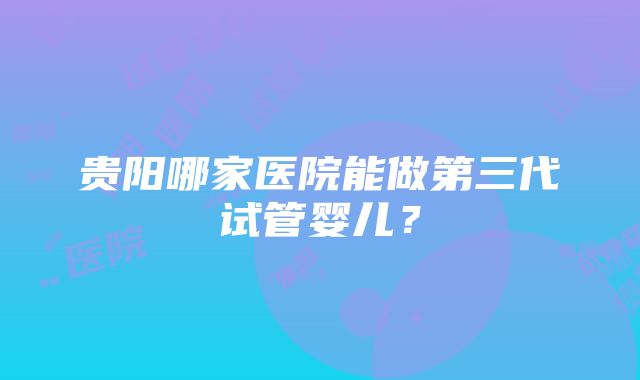 贵阳哪家医院能做第三代试管婴儿？