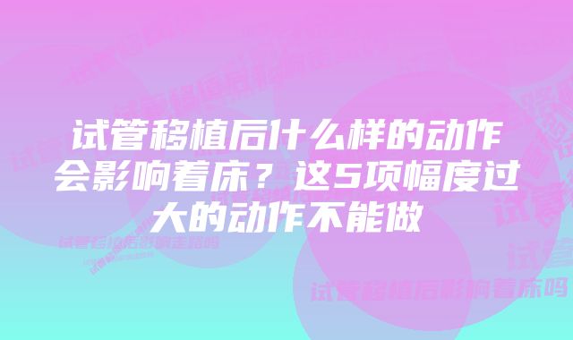 试管移植后什么样的动作会影响着床？这5项幅度过大的动作不能做