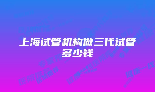 上海试管机构做三代试管多少钱