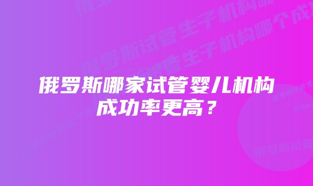 俄罗斯哪家试管婴儿机构成功率更高？