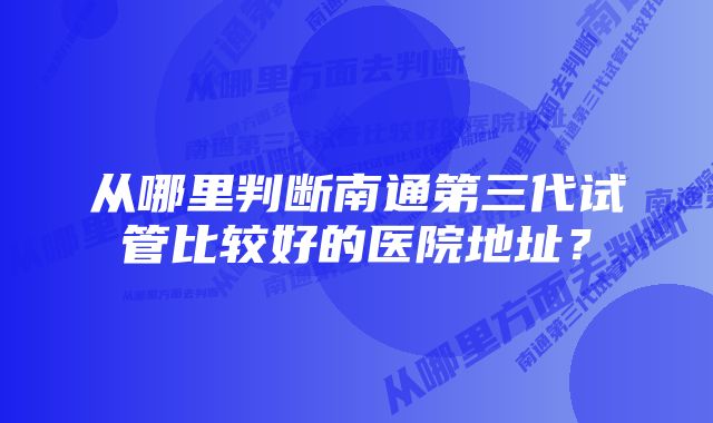 从哪里判断南通第三代试管比较好的医院地址？