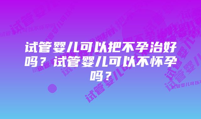 试管婴儿可以把不孕治好吗？试管婴儿可以不怀孕吗？