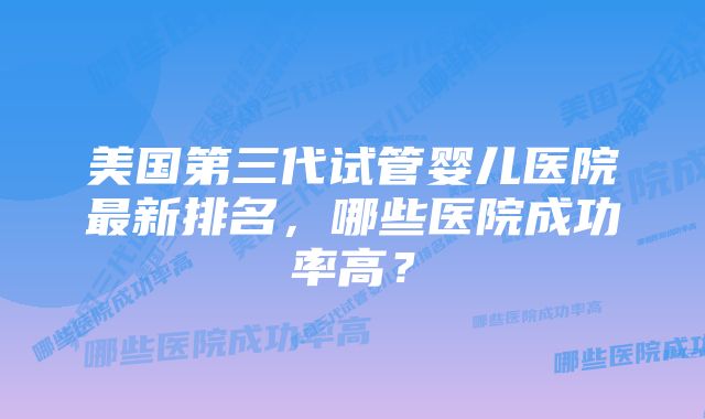 美国第三代试管婴儿医院最新排名，哪些医院成功率高？