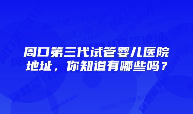 周口第三代试管婴儿医院地址，你知道有哪些吗？