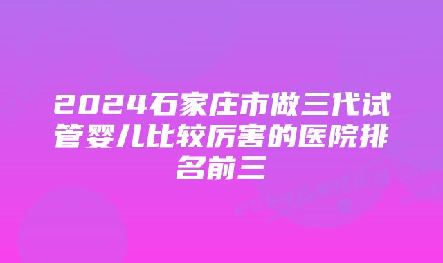 2024石家庄市做三代试管婴儿比较厉害的医院排名前三