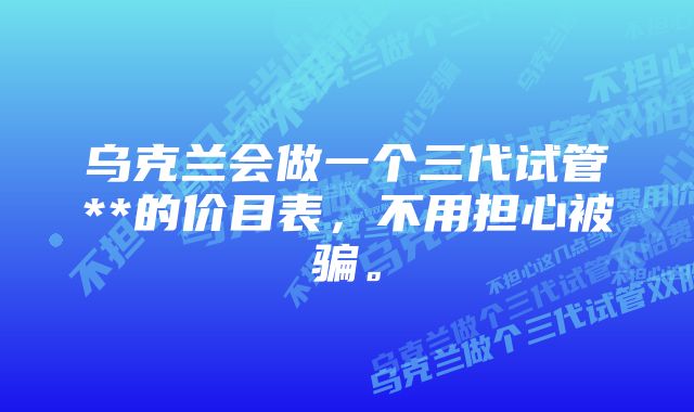 乌克兰会做一个三代试管**的价目表，不用担心被骗。