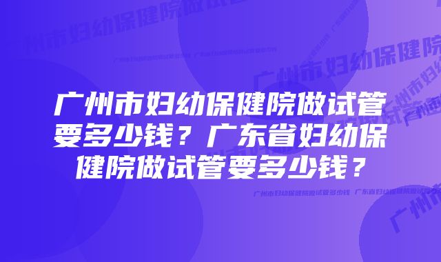 广州市妇幼保健院做试管要多少钱？广东省妇幼保健院做试管要多少钱？