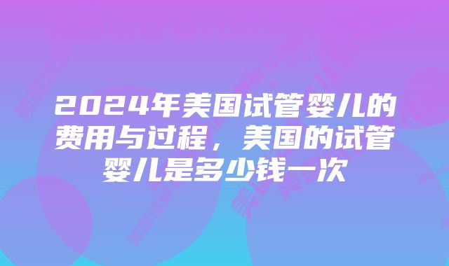 2024年美国试管婴儿的费用与过程，美国的试管婴儿是多少钱一次