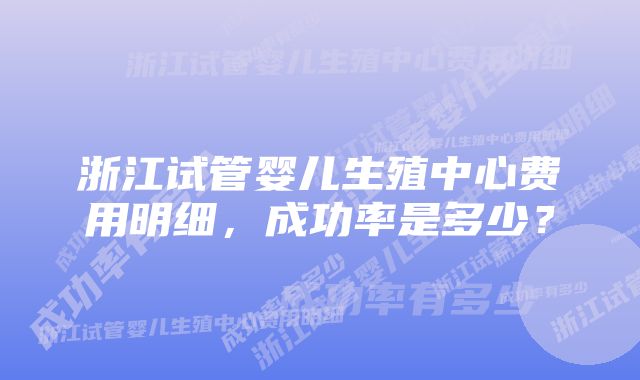 浙江试管婴儿生殖中心费用明细，成功率是多少？