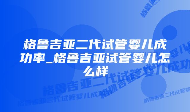 格鲁吉亚二代试管婴儿成功率_格鲁吉亚试管婴儿怎么样