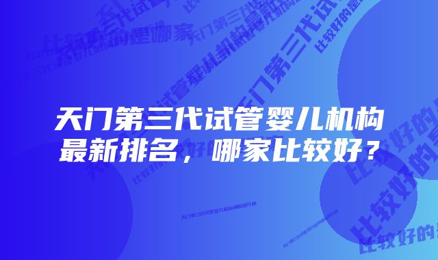 天门第三代试管婴儿机构最新排名，哪家比较好？