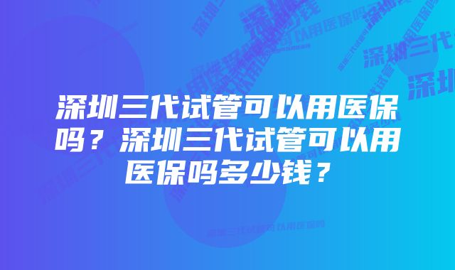 深圳三代试管可以用医保吗？深圳三代试管可以用医保吗多少钱？