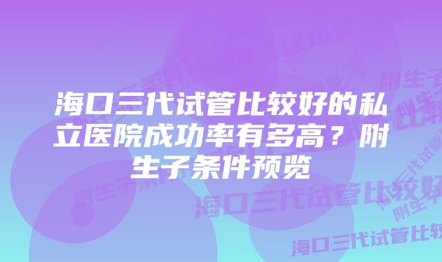 海口三代试管比较好的私立医院成功率有多高？附生子条件预览