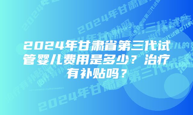 2024年甘肃省第三代试管婴儿费用是多少？治疗有补贴吗？