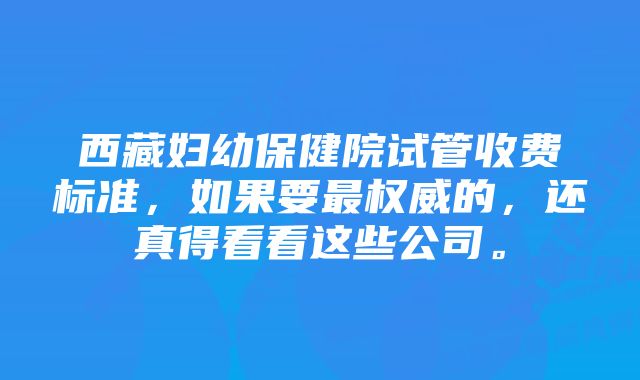 西藏妇幼保健院试管收费标准，如果要最权威的，还真得看看这些公司。