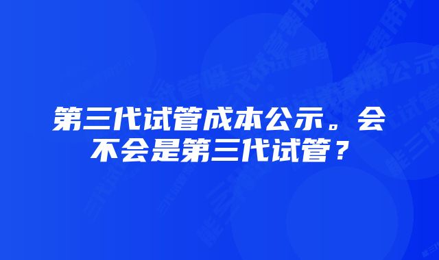 第三代试管成本公示。会不会是第三代试管？