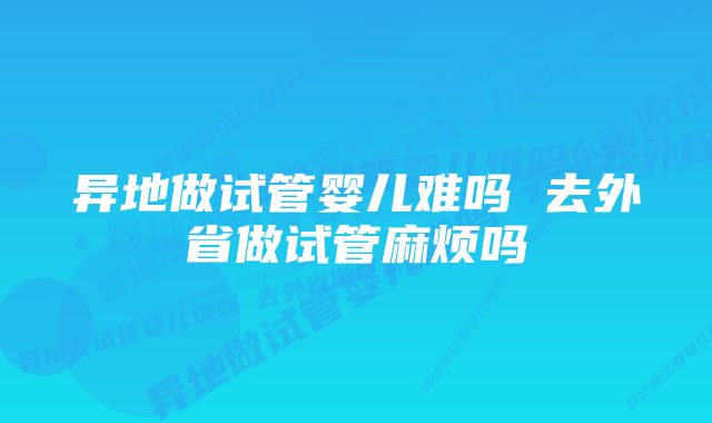 异地做试管婴儿难吗 去外省做试管麻烦吗