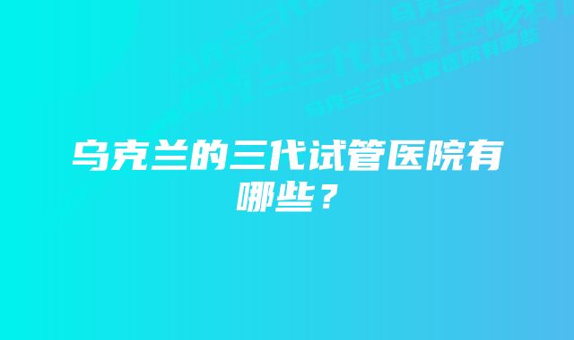 乌克兰的三代试管医院有哪些？