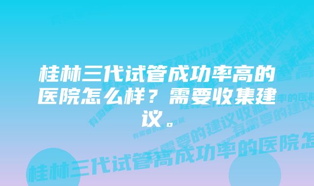 桂林三代试管成功率高的医院怎么样？需要收集建议。