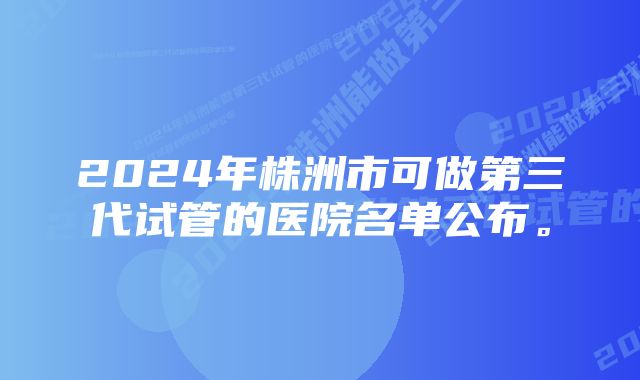 2024年株洲市可做第三代试管的医院名单公布。